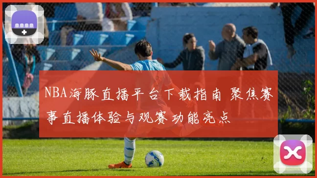 NBA海豚直播平台下载指南 聚焦赛事直播体验与观赛功能亮点