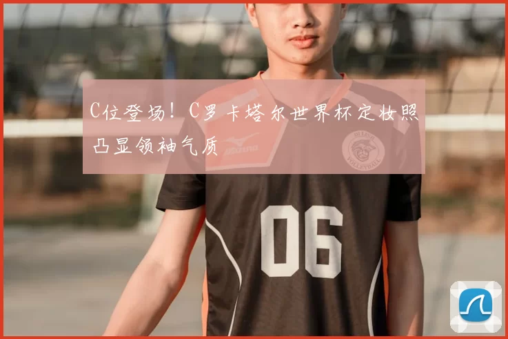 C位登场!C罗卡塔尔世界杯定妆照凸显领袖气质