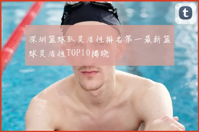 深圳篮球队灵活性排名第一最新篮球灵活性TOP10揭晓