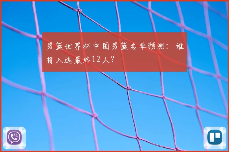 男篮世界杯中国男篮名单预测:谁将入选最终12人?