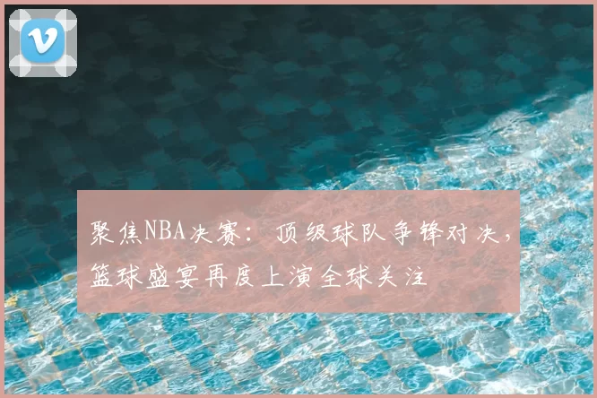 聚焦NBA决赛：顶级球队争锋对决，篮球盛宴再度上演全球关注