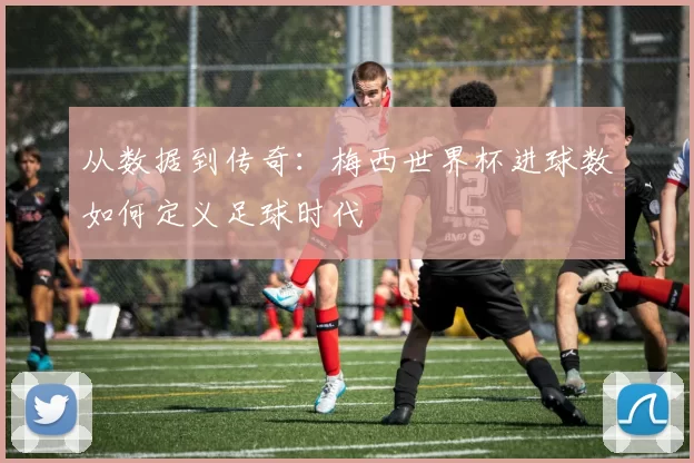 从数据到传奇:梅西世界杯进球数如何定义足球时代