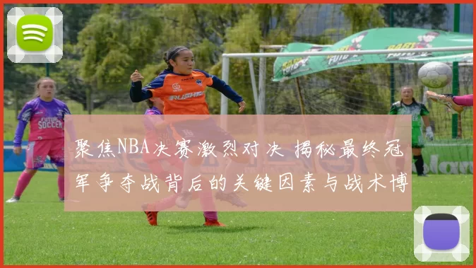 聚焦NBA决赛激烈对决 揭秘最终冠军争夺战背后的关键因素与战术博弈