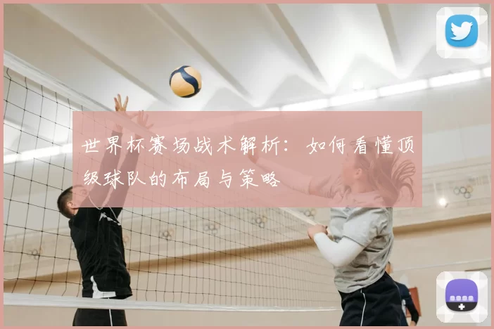 世界杯赛场战术解析：如何看懂顶级球队的布局与策略