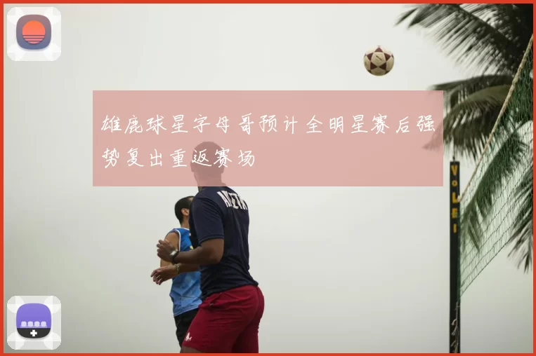 雄鹿球星字母哥预计全明星赛后强势复出重返赛场