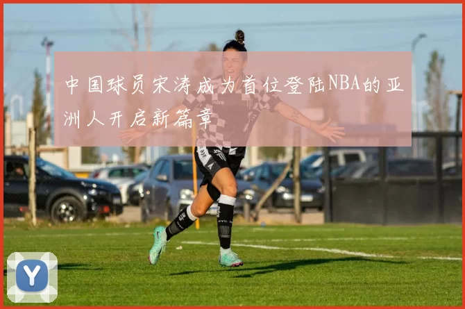 中国球员宋涛成为首位登陆NBA的亚洲人开启新篇章